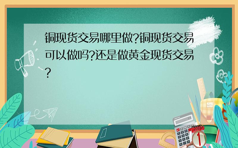 铜现货交易哪里做?铜现货交易可以做吗?还是做黄金现货交易?