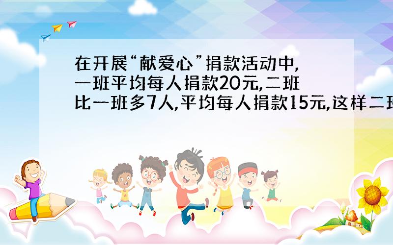 在开展“献爱心”捐款活动中,一班平均每人捐款20元,二班比一班多7人,平均每人捐款15元,这样二班比一班