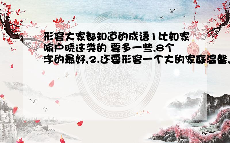 形容大家都知道的成语1比如家喻户晓这类的 要多一些,8个字的最好,2.还要形容一个大的家庭温馨,团结的成语,