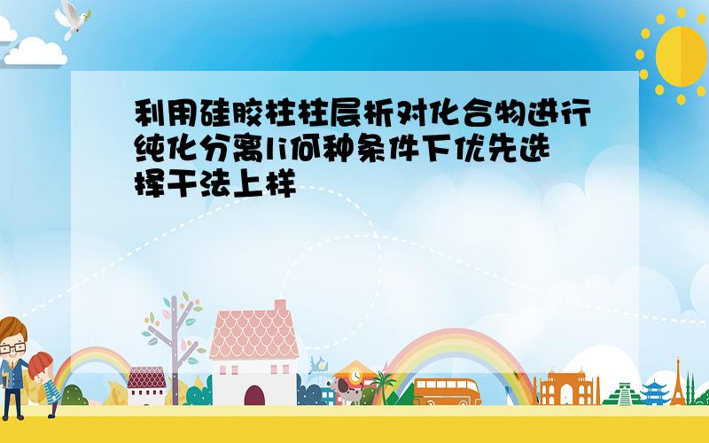 利用硅胶柱柱层析对化合物进行纯化分离li何种条件下优先选择干法上样