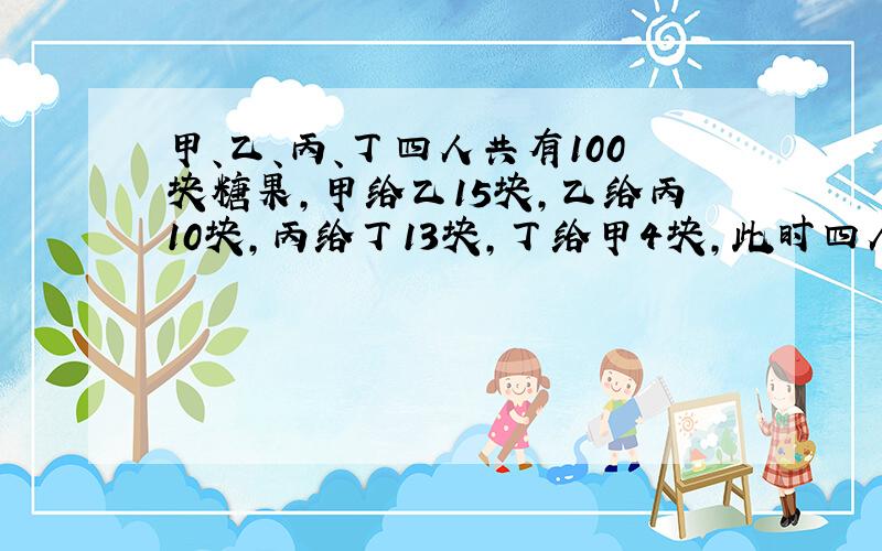 甲、乙、丙、丁四人共有100块糖果,甲给乙15块,乙给丙10块,丙给丁13块,丁给甲4块,此时四人糖块相等,