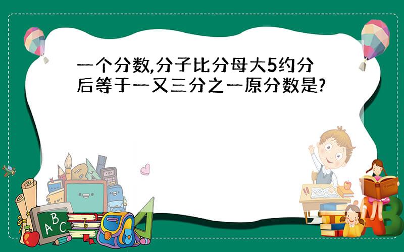 一个分数,分子比分母大5约分后等于一又三分之一原分数是?