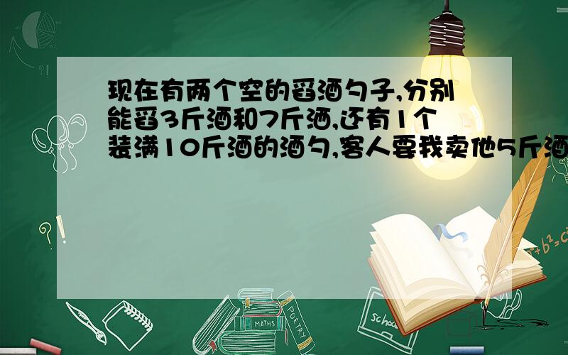 现在有两个空的舀酒勺子,分别能舀3斤酒和7斤洒,还有1个装满10斤酒的酒勺,客人要我卖他5斤酒,该如何倒酒