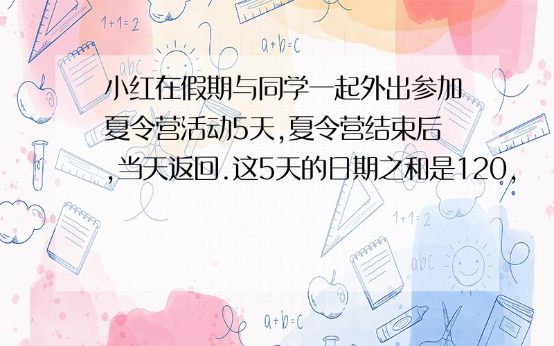 小红在假期与同学一起外出参加夏令营活动5天,夏令营结束后,当天返回.这5天的日期之和是120,