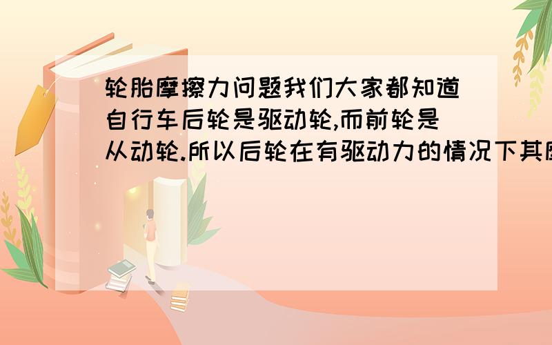 轮胎摩擦力问题我们大家都知道自行车后轮是驱动轮,而前轮是从动轮.所以后轮在有驱动力的情况下其摩擦力应向前作为动力,而前轮