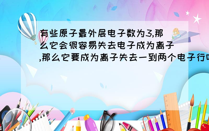 有些原子最外层电子数为3,那么它会很容易失去电子成为离子,那么它要成为离子失去一到两个电子行吗?