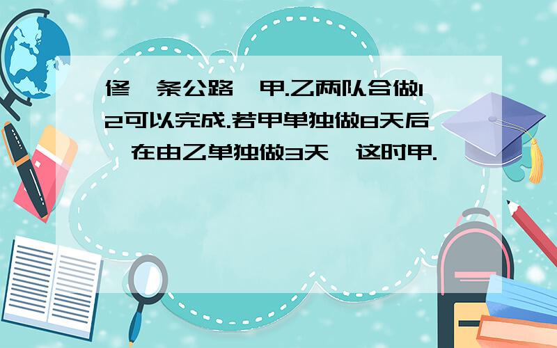 修一条公路,甲.乙两队合做12可以完成.若甲单独做8天后,在由乙单独做3天,这时甲.