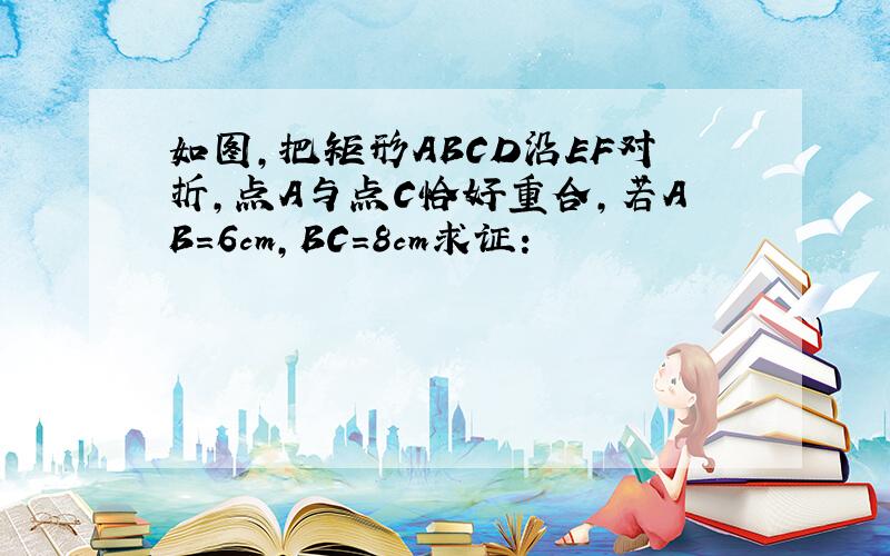 如图,把矩形ABCD沿EF对折,点A与点C恰好重合,若AB=6cm,BC=8cm求证：