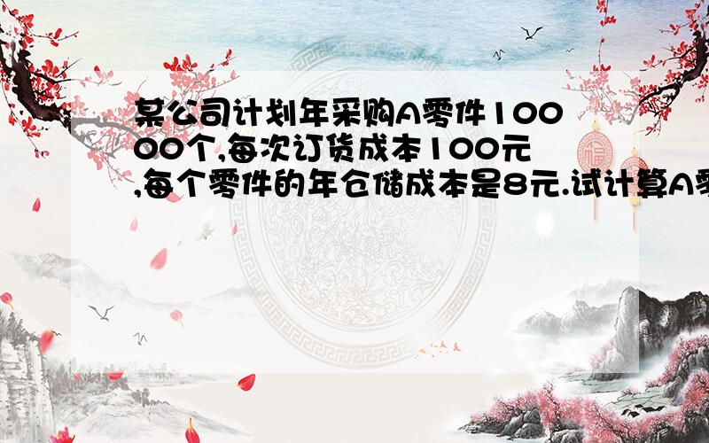 某公司计划年采购A零件10000个,每次订货成本100元,每个零件的年仓储成本是8元.试计算A零件的经济订货批量,年订货