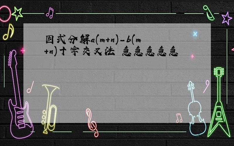 因式分解a(m+n)-b(m+n)十字交叉法 急急急急急