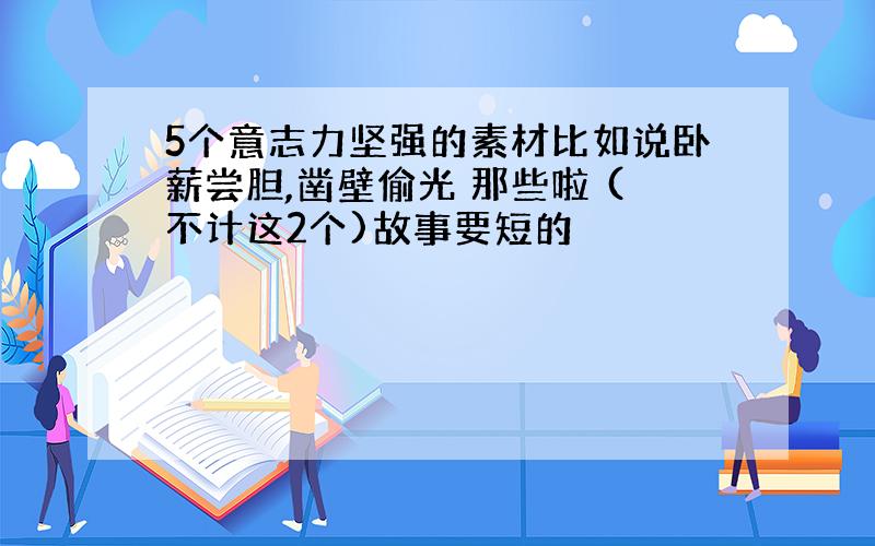 5个意志力坚强的素材比如说卧薪尝胆,凿壁偷光 那些啦 (不计这2个)故事要短的