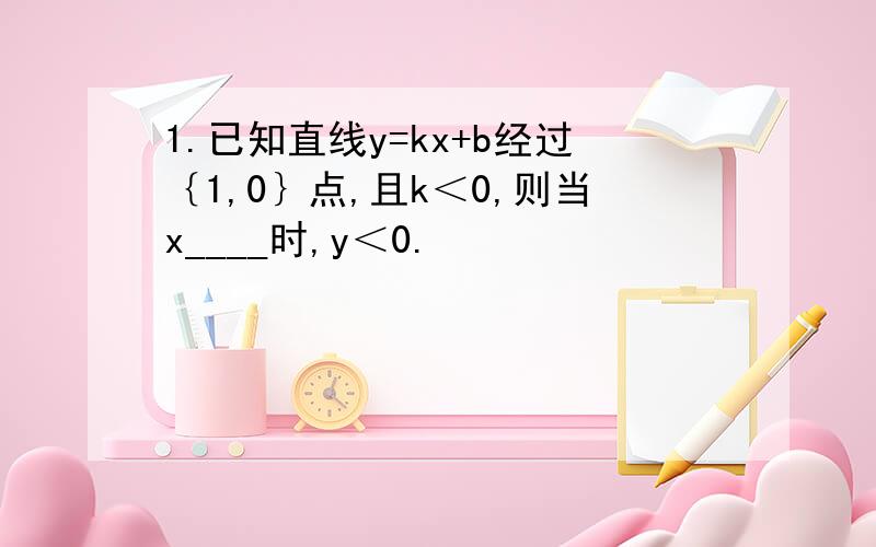 1.已知直线y=kx+b经过｛1,0｝点,且k＜0,则当x____时,y＜0.