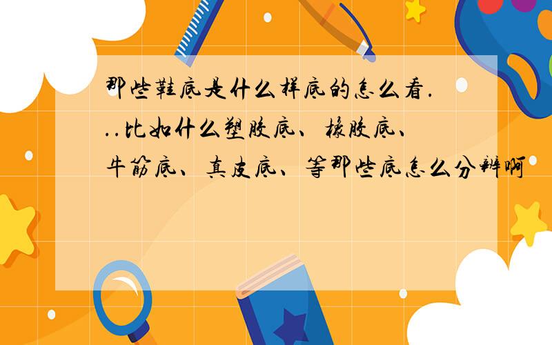 那些鞋底是什么样底的怎么看...比如什么塑胶底、橡胶底、牛筋底、真皮底、等那些底怎么分辨啊