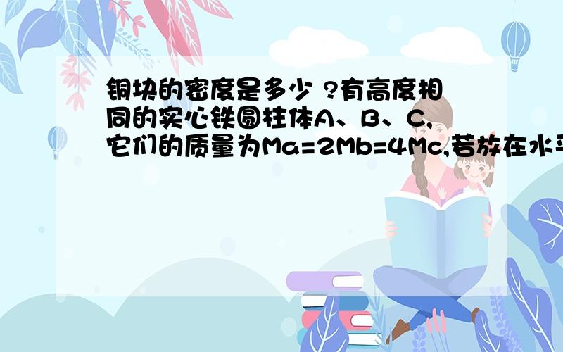 铜块的密度是多少 ?有高度相同的实心铁圆柱体A、B、C,它们的质量为Ma=2Mb=4Mc,若放在水平地面上,则它对水平地