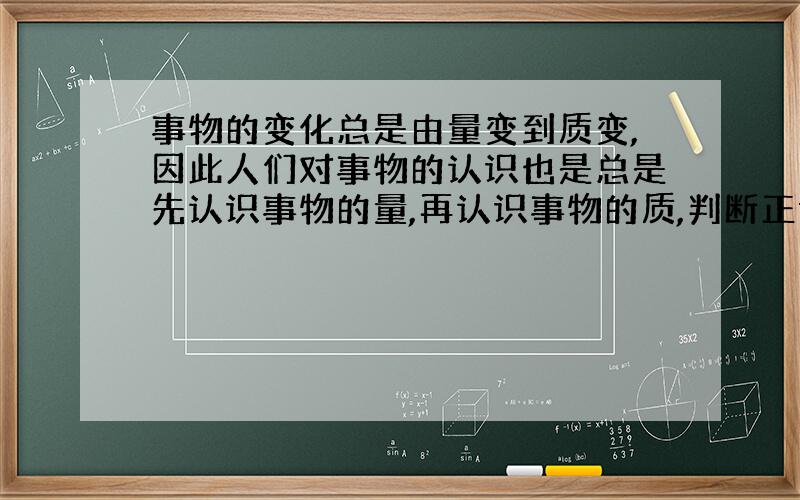 事物的变化总是由量变到质变,因此人们对事物的认识也是总是先认识事物的量,再认识事物的质,判断正误