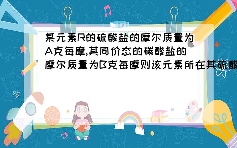 某元素R的硫酸盐的摩尔质量为A克每摩,其同价态的碳酸盐的摩尔质量为B克每摩则该元素所在其硫酸盐或碳酸盐的化合价为?