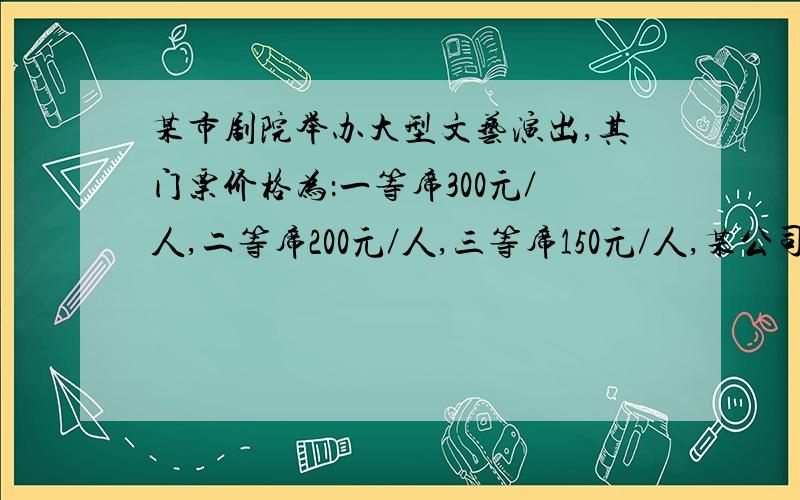 某市剧院举办大型文艺演出,其门票价格为：一等席300元／人,二等席200元／人,三等席150元／人,某公司组织员工36人