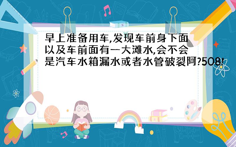 早上准备用车,发现车前身下面以及车前面有一大滩水,会不会是汽车水箱漏水或者水管破裂阿?508!