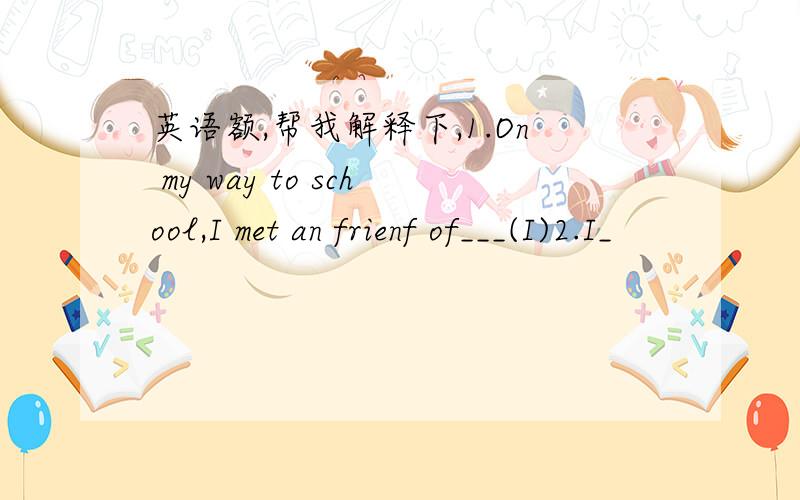 英语额,帮我解释下,1.On my way to school,I met an frienf of___(I)2.I_