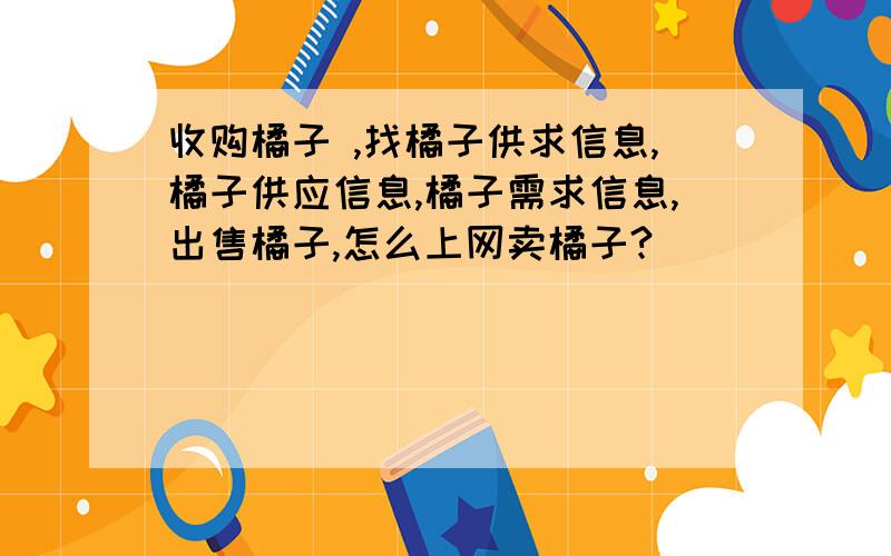 收购橘子 ,找橘子供求信息,橘子供应信息,橘子需求信息,出售橘子,怎么上网卖橘子?