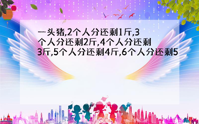 一头猪,2个人分还剩1斤,3个人分还剩2斤,4个人分还剩3斤,5个人分还剩4斤,6个人分还剩5