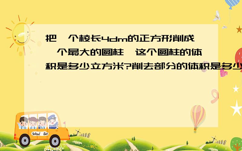 把一个棱长4dm的正方形削成一个最大的圆柱,这个圆柱的体积是多少立方米?削去部分的体积是多少立方分米?