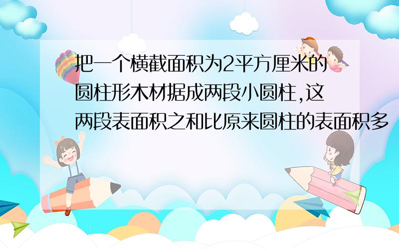 把一个横截面积为2平方厘米的圆柱形木材据成两段小圆柱,这两段表面积之和比原来圆柱的表面积多（ ）