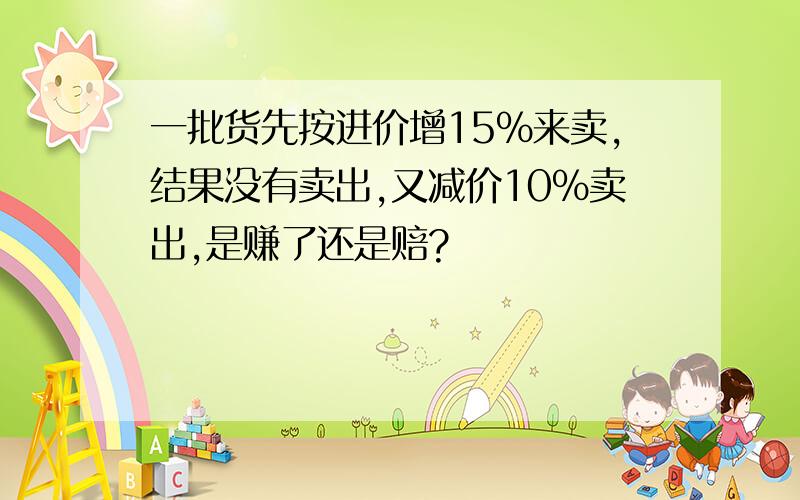 一批货先按进价增15%来卖,结果没有卖出,又减价10%卖出,是赚了还是赔?