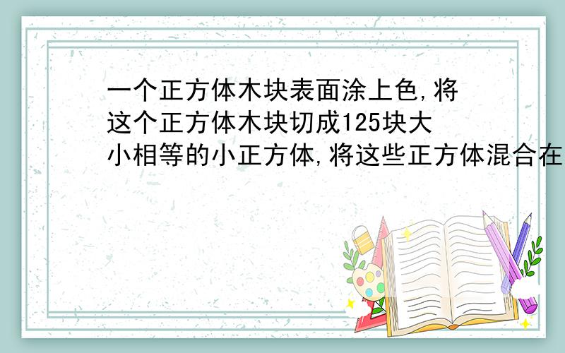 一个正方体木块表面涂上色,将这个正方体木块切成125块大小相等的小正方体,将这些正方体混合在一起,任取一