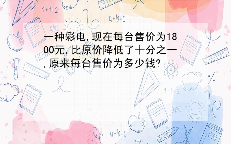 一种彩电,现在每台售价为1800元,比原价降低了十分之一,原来每台售价为多少钱?