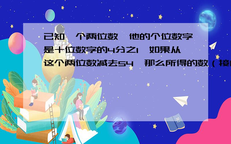 已知一个两位数,他的个位数字是十位数字的4分之1,如果从这个两位数减去54,那么所得的数（接问题补充）