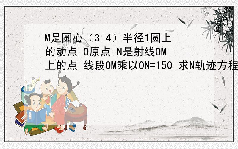 M是圆心（3.4）半径1圆上的动点 O原点 N是射线OM上的点 线段OM乘以ON=150 求N轨迹方程