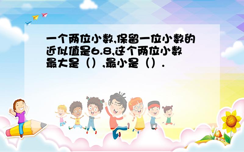 一个两位小数,保留一位小数的近似值是6.8,这个两位小数最大是（）,最小是（）.