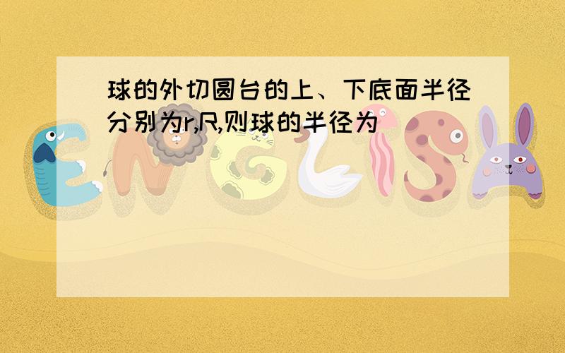 球的外切圆台的上、下底面半径分别为r,R,则球的半径为＿