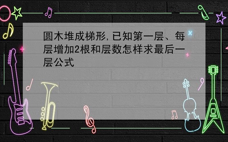 圆木堆成梯形,已知第一层、每层增加2根和层数怎样求最后一层公式