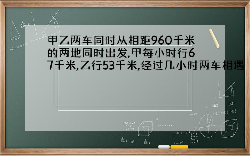 甲乙两车同时从相距960千米的两地同时出发,甲每小时行67千米,乙行53千米,经过几小时两车相遇