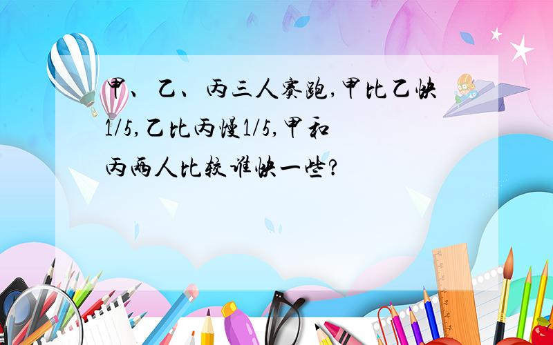 甲、乙、丙三人赛跑,甲比乙快1/5,乙比丙慢1/5,甲和丙两人比较谁快一些?