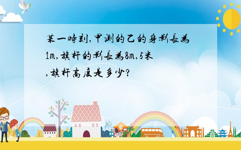 某一时刻,甲测的乙的身影长为1m,旗杆的影长为8m,5米,旗杆高度是多少?