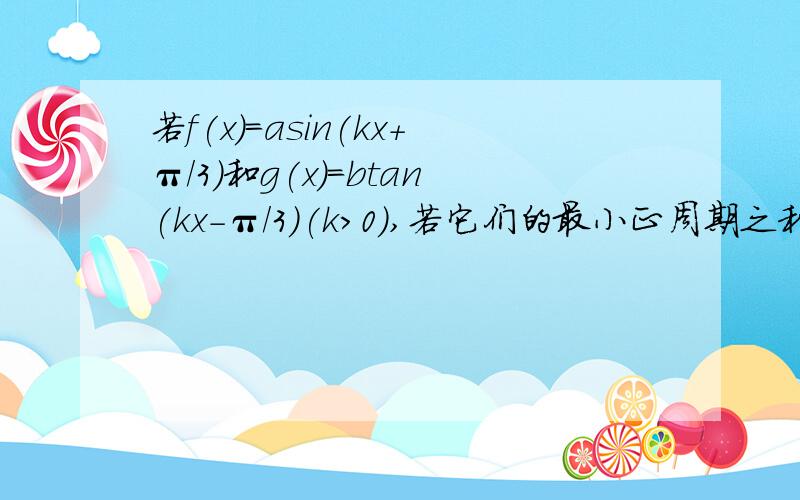 若f(x)=asin(kx+π/3)和g(x)=btan(kx-π/3)(k>0),若它们的最小正周期之和为3π/2,