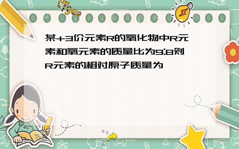 某+3价元素R的氧化物中R元素和氧元素的质量比为9:8则R元素的相对原子质量为