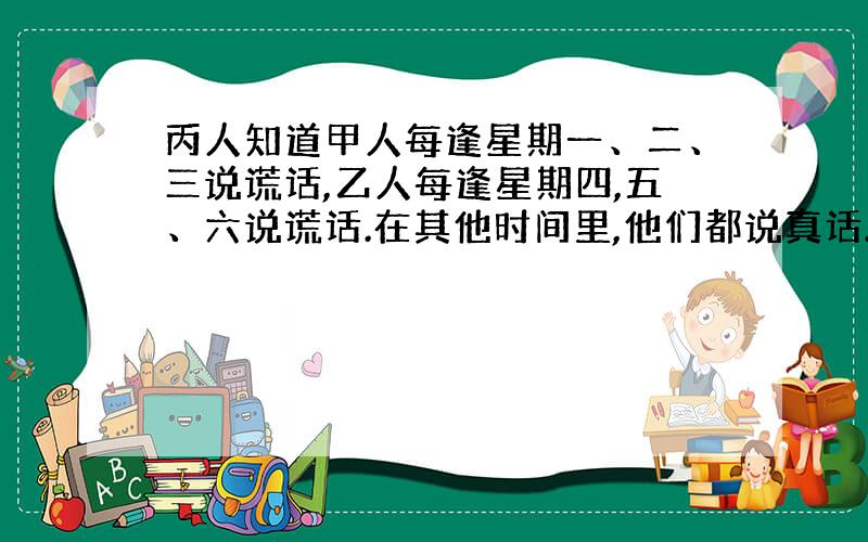 丙人知道甲人每逢星期一、二、三说谎话,乙人每逢星期四,五、六说谎话.在其他时间里,他们都说真话.