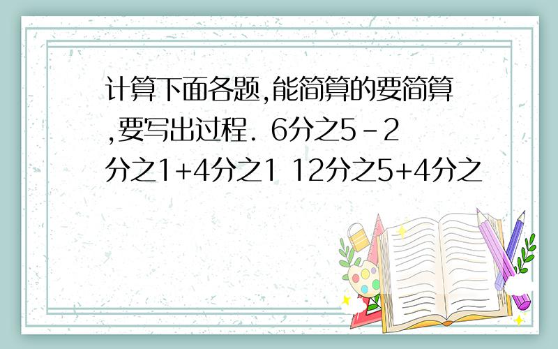 计算下面各题,能简算的要简算,要写出过程. 6分之5-2分之1+4分之1 12分之5+4分之