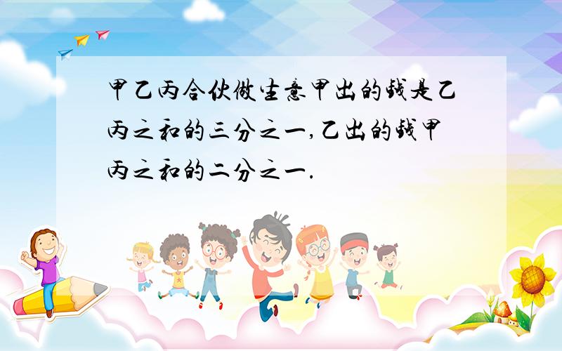 甲乙丙合伙做生意甲出的钱是乙丙之和的三分之一,乙出的钱甲丙之和的二分之一.