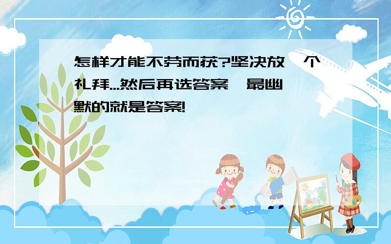 怎样才能不劳而获?坚决放一个礼拜...然后再选答案,最幽默的就是答案!