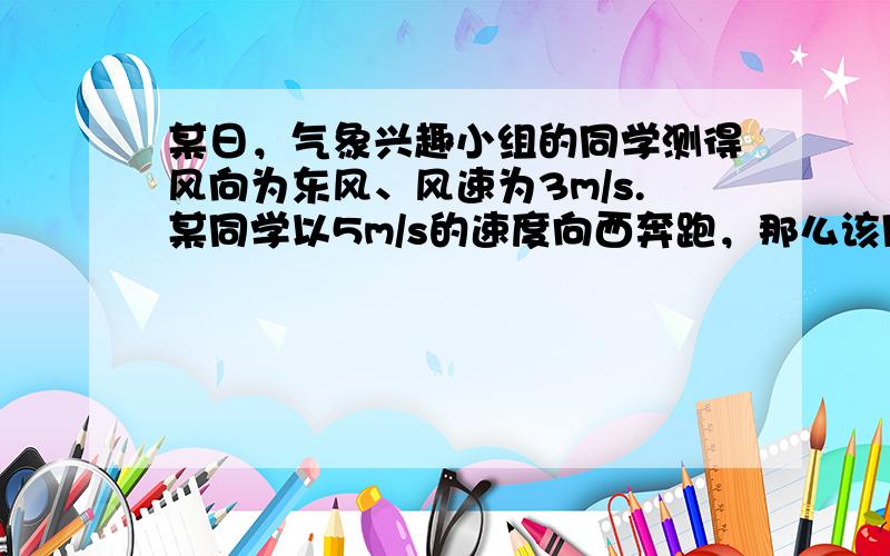 某日，气象兴趣小组的同学测得风向为东风、风速为3m/s.某同学以5m/s的速度向西奔跑，那么该同学在奔跑过程中的感觉是（