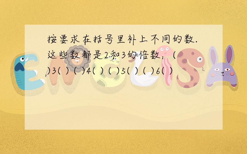 按要求在括号里补上不同的数.这些数都是2和3的倍数：( )3( ) ( )4( ) ( )5( ) ( )6( )