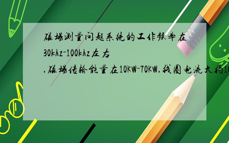 磁场测量问题系统的工作频率在30khz-100khz左右,磁场传输能量在10KW-70KW,线圈电流大约100-200A