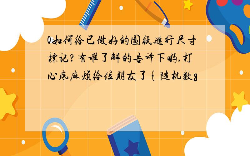 0如何给已做好的图纸进行尺寸标记?有谁了解的告诉下哟,打心底麻烦给位朋友了{随机数g