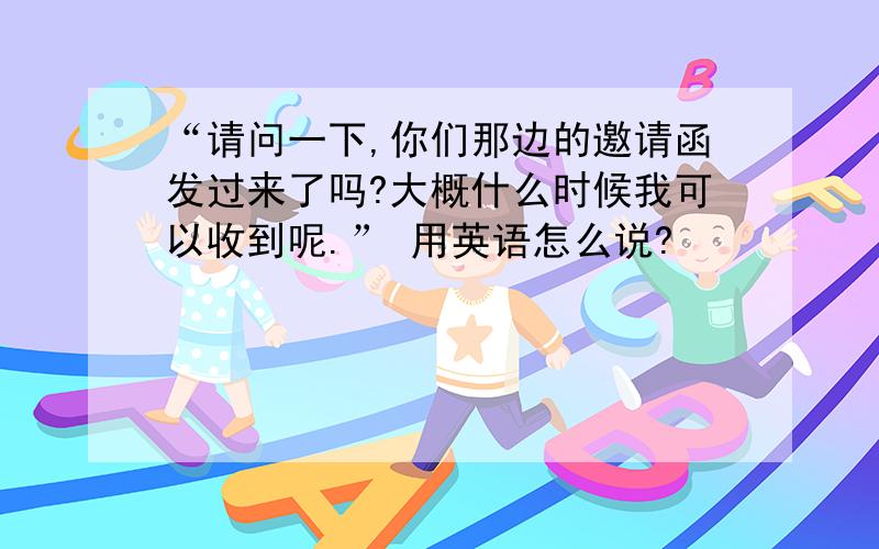 “请问一下,你们那边的邀请函发过来了吗?大概什么时候我可以收到呢.” 用英语怎么说?