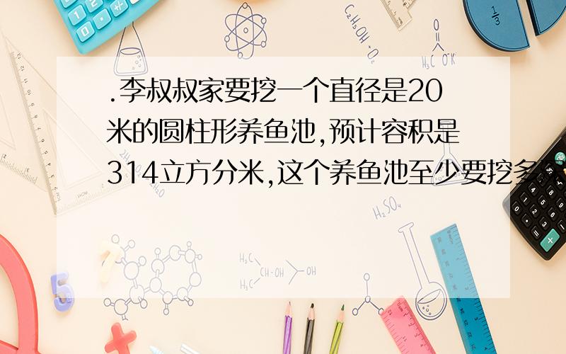 .李叔叔家要挖一个直径是20米的圆柱形养鱼池,预计容积是314立方分米,这个养鱼池至少要挖多深